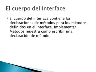 El cuerpo del interface contiene las declaraciones de métodos para los métodos definidos en el interface. Implementar Métodos muestra cómo escribir una declaración de método.  