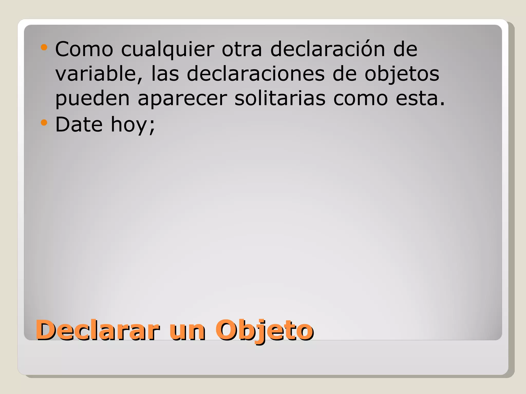 Declarar un Objeto Como cualquier otra declaración de variable, las declaraciones de objetos pueden aparecer solitarias como esta.  Date hoy; 