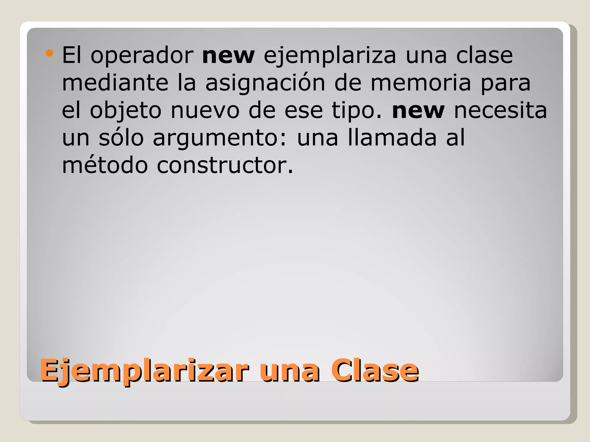 Ejemplarizar una Clase El operador  new  ejemplariza una clase mediante la asignación de memoria para el objeto nuevo de ese tipo.  new  necesita un sólo argumento: una llamada al método constructor.  