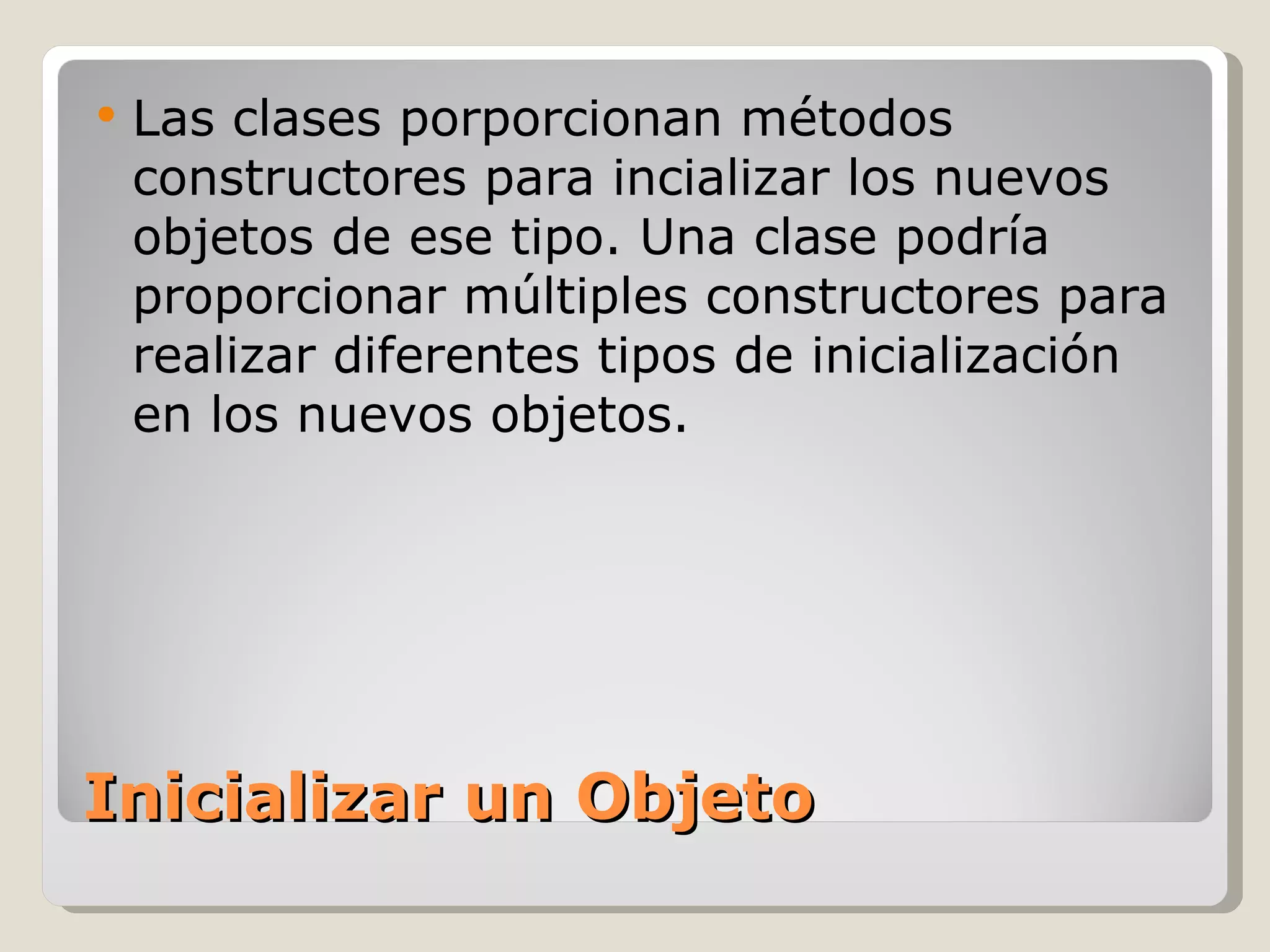 Inicializar un Objeto Las clases porporcionan métodos constructores para incializar los nuevos objetos de ese tipo. Una clase podría proporcionar múltiples constructores para realizar diferentes tipos de inicialización en los nuevos objetos.  