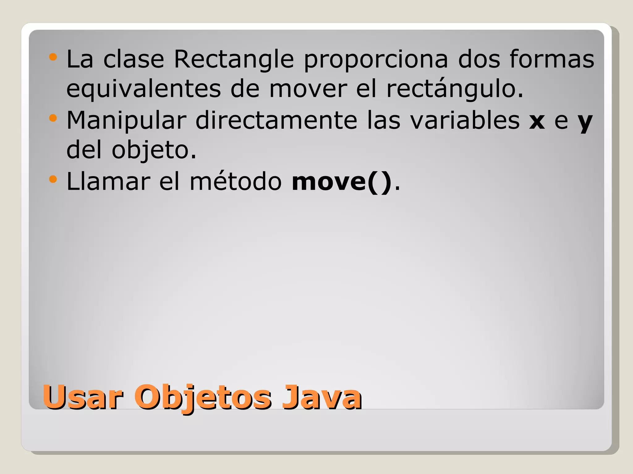 Usar Objetos Java La clase Rectangle proporciona dos formas equivalentes de mover el rectángulo.  Manipular directamente las variables  x  e  y  del objeto.  Llamar el método  move() .  