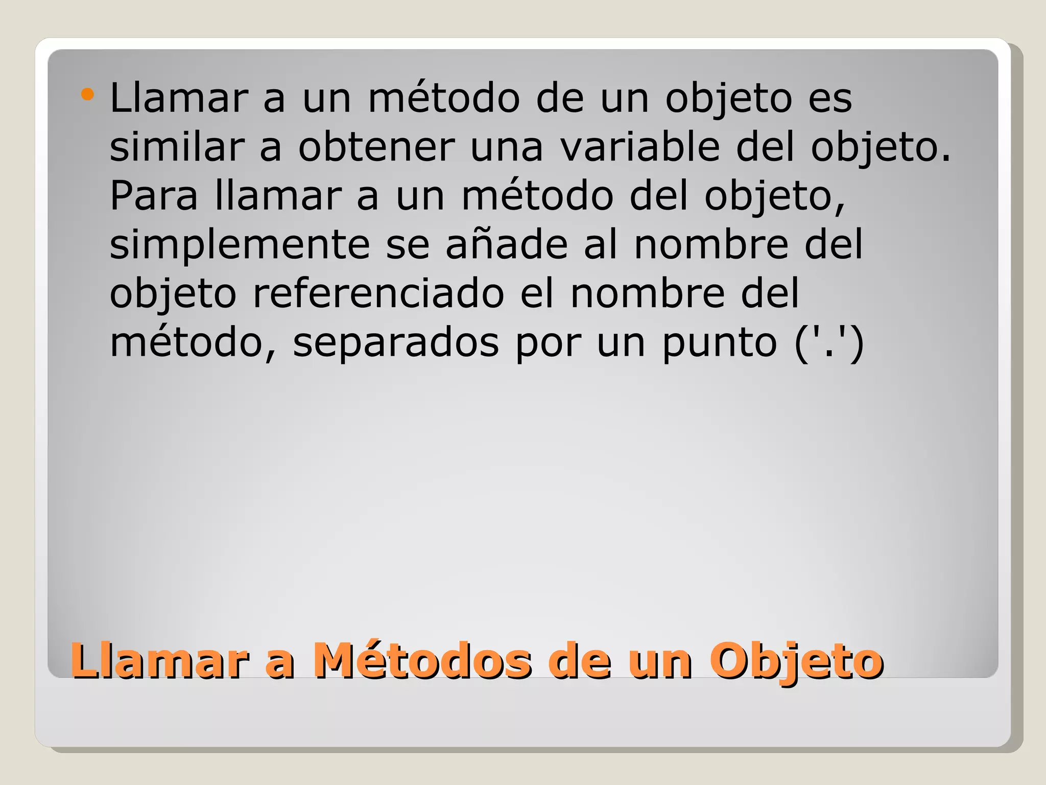 Llamar a Métodos de un Objeto Llamar a un método de un objeto es similar a obtener una variable del objeto. Para llamar a un método del objeto, simplemente se añade al nombre del objeto referenciado el nombre del método, separados por un punto ('.') 