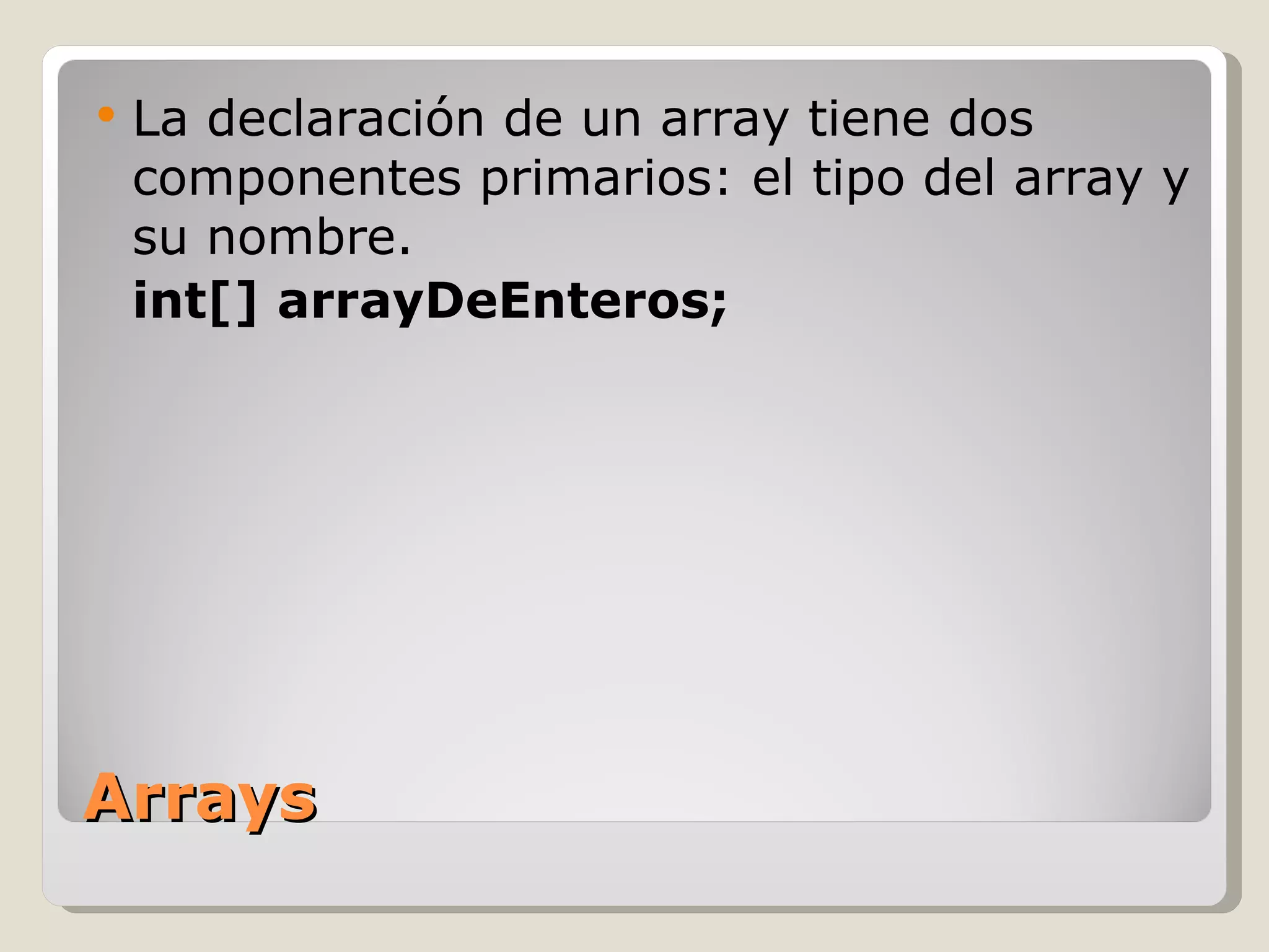 Arrays La declaración de un array tiene dos componentes primarios: el tipo del array y su nombre. int[] arrayDeEnteros; 