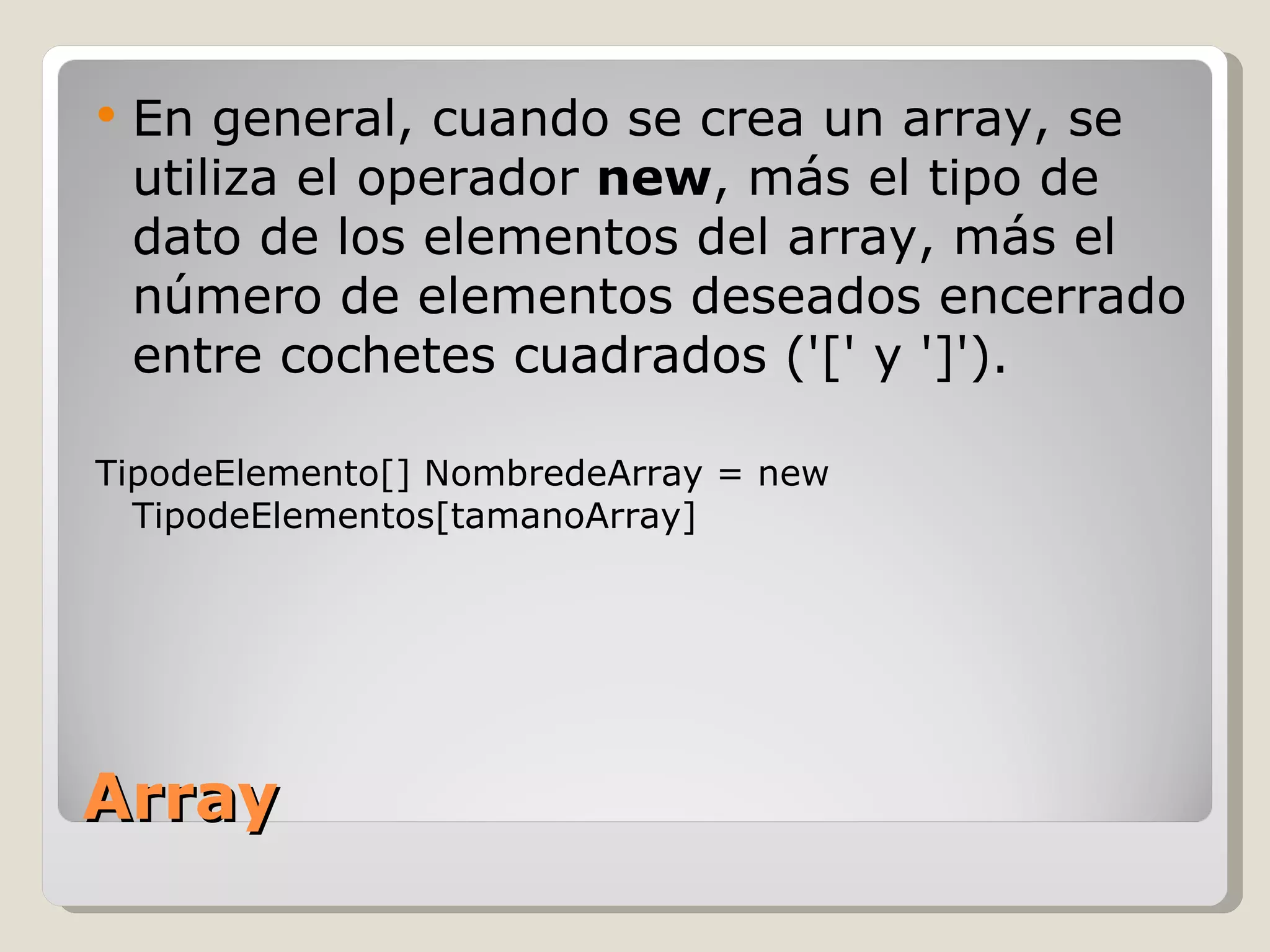 Array En general, cuando se crea un array, se utiliza el operador  new , más el tipo de dato de los elementos del array, más el número de elementos deseados encerrado entre cochetes cuadrados ('[' y ']').  TipodeElemento[] NombredeArray = new TipodeElementos[tamanoArray] 