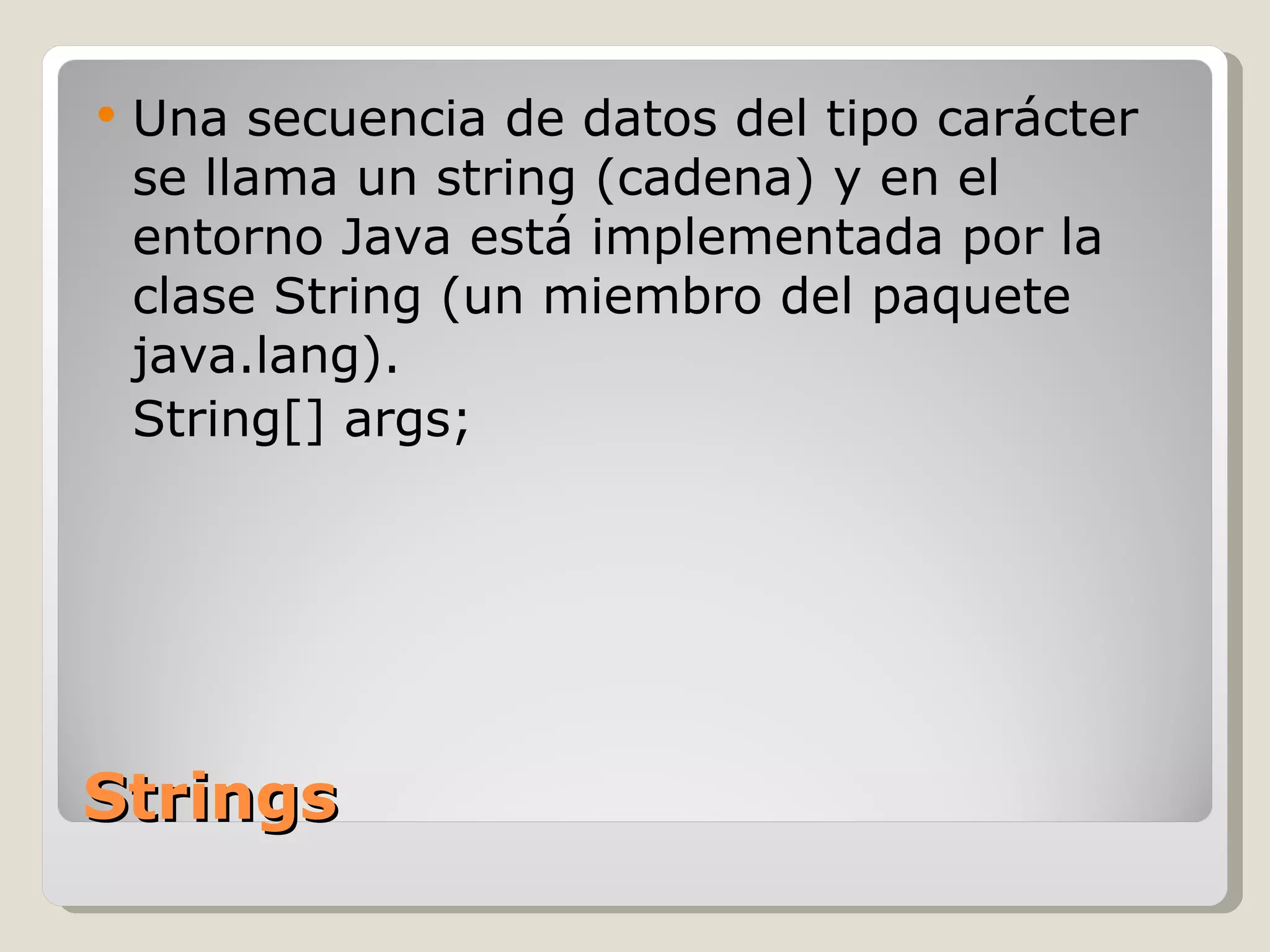 Strings Una secuencia de datos del tipo carácter se llama un string (cadena) y en el entorno Java está implementada por la clase String (un miembro del paquete java.lang).  String[] args; 