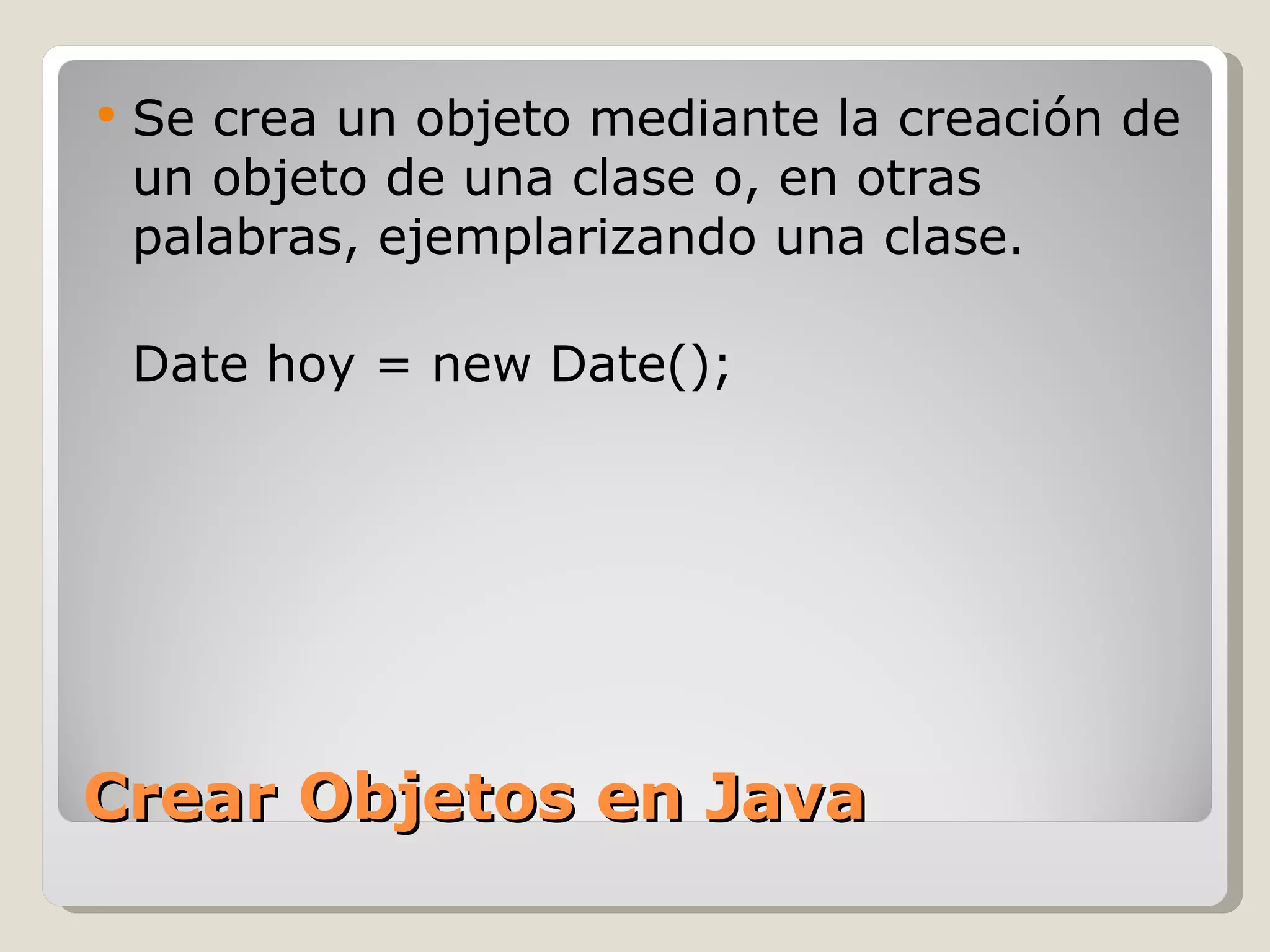 Crear Objetos en Java Se crea un objeto mediante la creación de un objeto de una clase o, en otras palabras, ejemplarizando una clase. Date hoy = new Date(); 