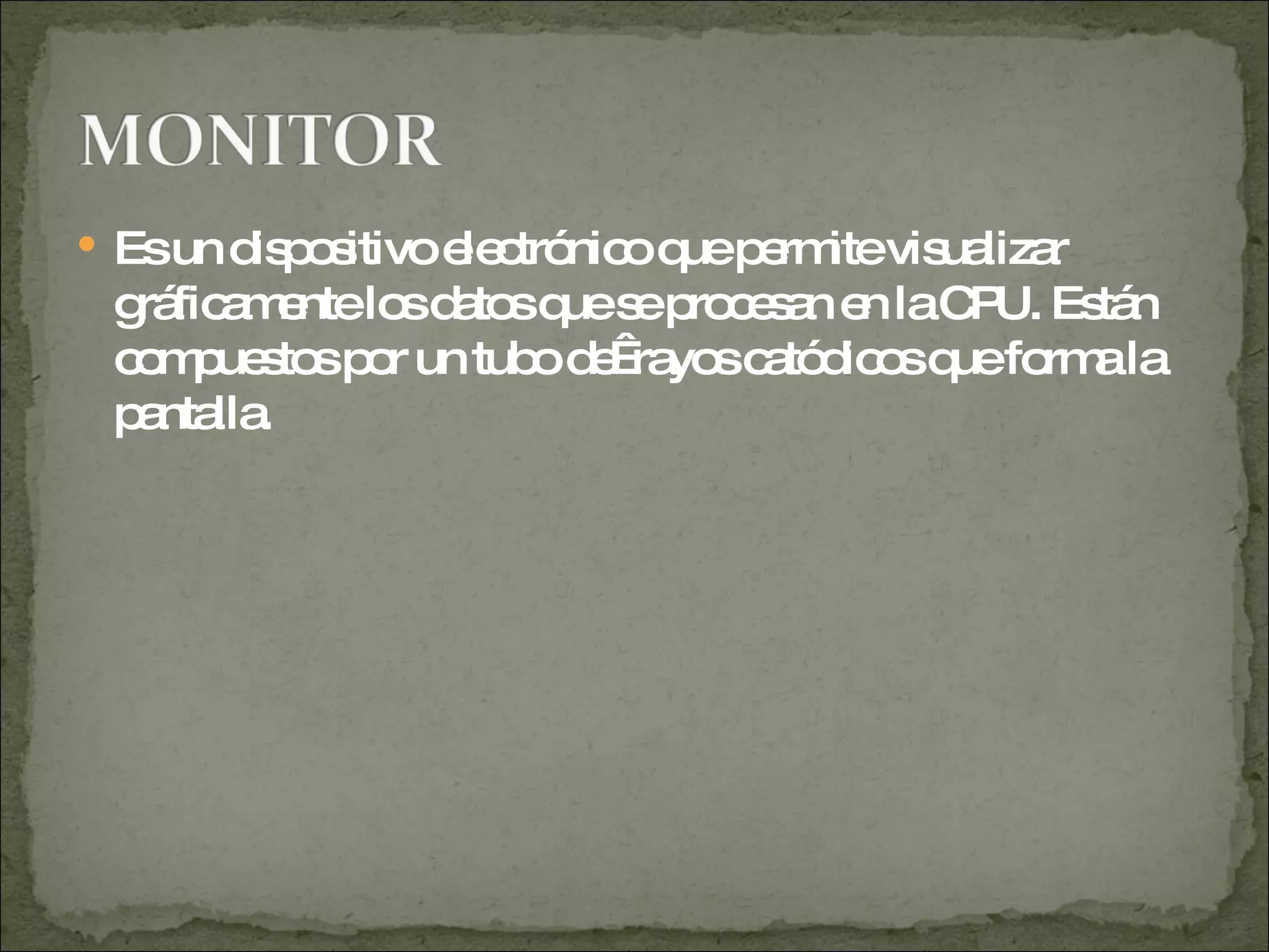 Es un dispositivo electrónico que permite visualizar gráficamente los datos que se procesan en la CPU. Están compuestos por un tubo de  rayos catódicos que forma la pantalla. 