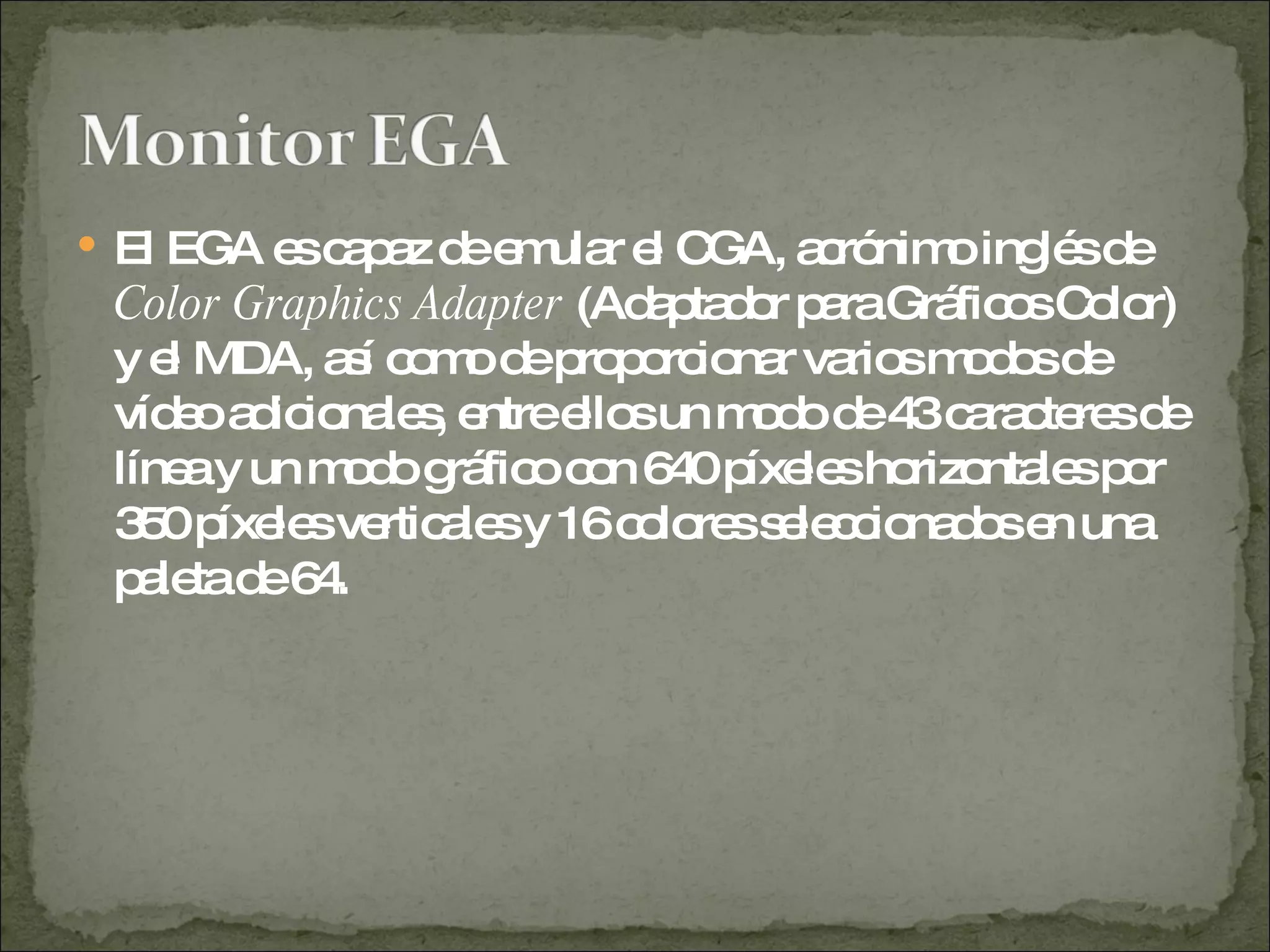 El EGA es capaz de emular el CGA, acrónimo inglés de  Color Graphics Adapter  (Adaptador para Gráficos Color) y el MDA, así como de proporcionar varios modos de vídeo adicionales, entre ellos un modo de 43 caracteres de línea y un modo gráfico con 640 píxeles horizontales por 350 píxeles verticales y 16 colores seleccionados en una paleta de 64.  