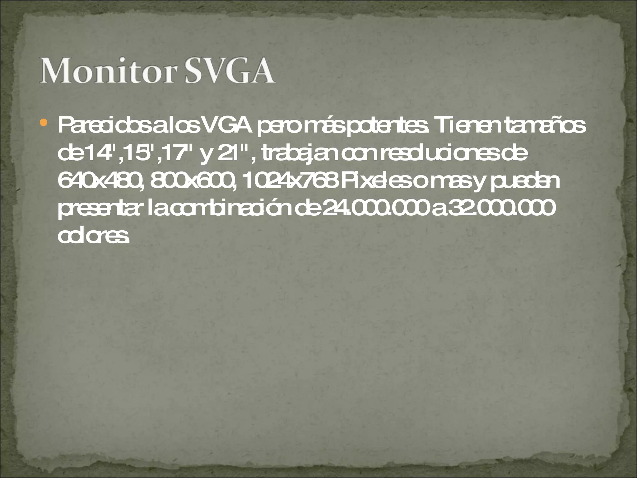 Parecidos a los VGA pero más potentes. Tienen tamaños de 14",15",17" y 21", trabajan con resoluciones de 640x480, 800x600, 1024x768 Pixeles o mas y pueden presentar la combinación de 24.000.000 a 32.000.000 colores.  