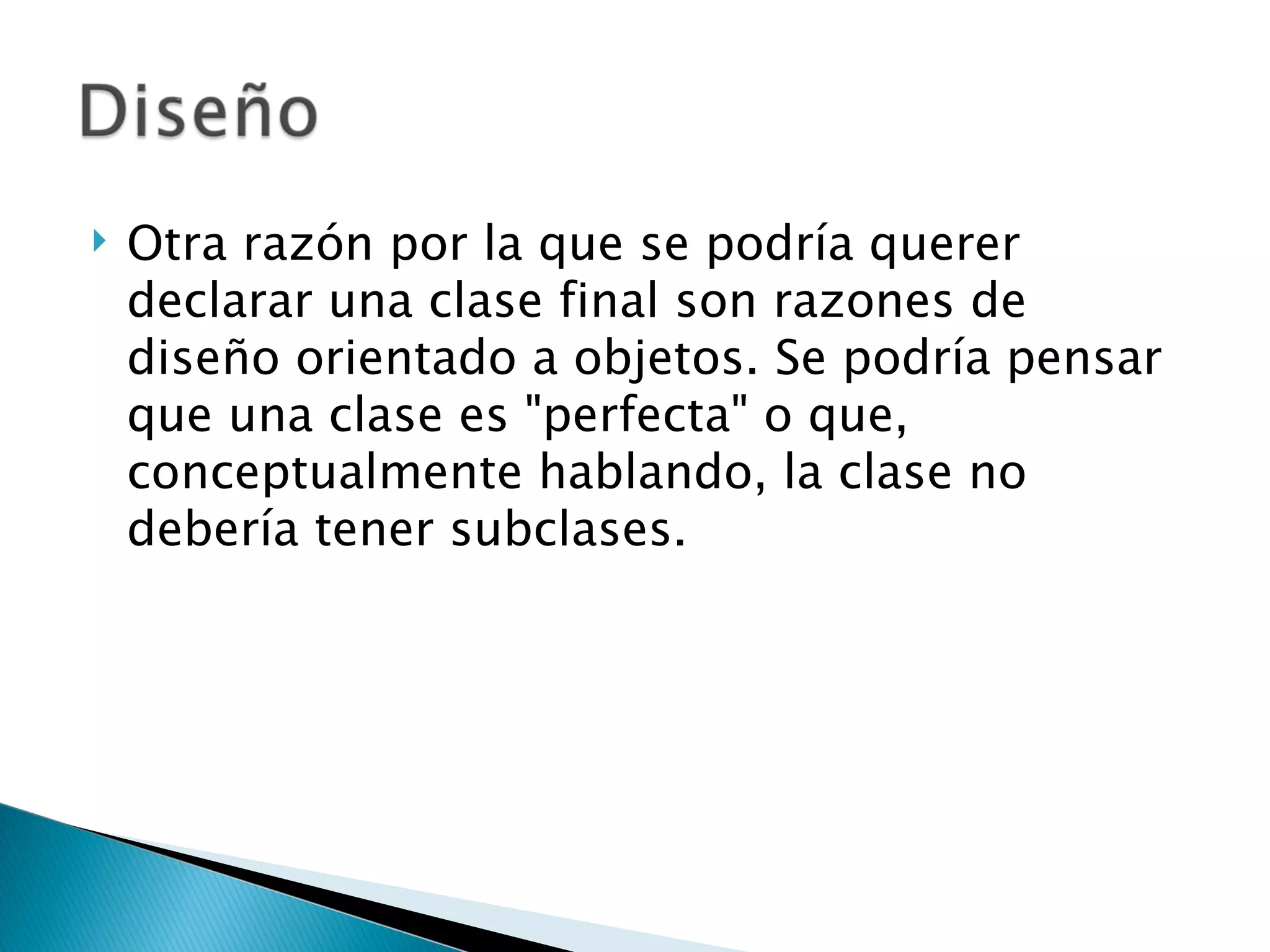 Otra razón por la que se podría querer declarar una clase final son razones de diseño orientado a objetos. Se podría pensar que una clase es "perfecta" o que, conceptualmente hablando, la clase no debería tener subclases.  