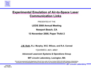 MIT Lincoln Laboratory
LEOS 2008
Roth, ThAA2 (1)
PRESENTED AT THE
LEOS 2008 Annual Meeting
Newport Beach, CA
13 November 2008, Paper ThAA 2
J.M. Roth, R.J. Murphy, W.E. Wilcox, and R.A. Conrad
<jroth@ll.mit.edu>
Advanced Lasercom Systems & Operations Group
MIT Lincoln Laboratory, Lexington, MA
This work was sponsored by the Department of the Air Force under Air Force Contract FA8721-05-C-0002. Opinions, interpretations,
conclusions, and recommendations are those of the author and are not necessarily endorsed by the United States Government.
Experimental Emulation of Air-to-Space Laser
Communication Links
 