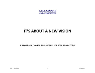 LYLE GOODIS
                                    AND ASSOCIATES




                      IT’S ABOUT A NEW VISION


                   A RECIPE FOR CHANGE AND SUCCESS FOR 2008 AND BEYOND




LGA – New Vision                            1                            2/15/2008
 