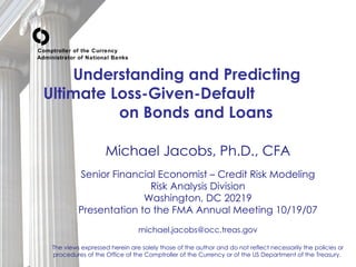 Understanding and Predicting  Ultimate Loss-Given-Default  on Bonds and Loans   Michael Jacobs, Ph.D., CFA Senior Financial Economist – Credit Risk Modeling Risk Analysis Division Washington, DC 20219 Presentation to the FMA Annual Meeting 10/19/07 [email_address] The views expressed herein are solely those of the author and do not reflect necessarily the policies or procedures of the Office of the Comptroller of the Currency or of the US Department of the Treasury.  Comptroller of the Currency Administrator of National Banks 