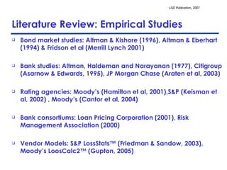 Literature Review: Empirical Studies Bond market studies: Altman & Kishore (1996), Altman & Eberhart (1994) & Fridson et al (Merrill Lynch 2001)  Bank studies: Altman, Haldeman and Narayanan (1977), Citigroup (Asarnow & Edwards, 1995), JP Morgan Chase (Araten et al, 2003) Rating agencies: Moody’s (Hamilton et al, 2001),S&P (Keisman et al, 2002) , Moody’s (Cantor et al, 2004) Bank consortiums: Loan Pricing Corporation (2001), Risk Management Association (2000)  Vendor Models: S&P LossStats™ (Friedman & Sandow, 2003), Moody’s LoosCalc2™ (Gupton, 2005) 