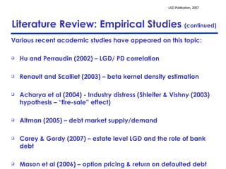 Literature Review: Empirical Studies  (continued) Various recent academic studies have appeared on this topic: Hu and Perraudin (2002) – LGD/ PD correlation Renault and Scalliet (2003) – beta kernel density estimation Acharya et al (2004) - Industry distress (Shleifer & Vishny (2003) hypothesis – “fire-sale” effect) Altman (2005) – debt market supply/demand Carey & Gordy (2007) – estate level LGD and the role of bank debt Mason et al (2006) – option pricing & return on defaulted debt  