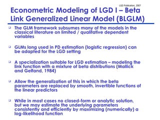 Econometric Modeling of LGD I – Beta Link Generalized Linear Model (BLGLM) The GLM framework subsumes many of the models in the classical literature on limited / qualitative dependent variables GLMs long used in PD estimation (logistic regression) can be adapted for the LGD setting A specialization suitable for LGD estimation – modeling the link function with a mixture of beta distributions (Mallick and Gelfand, 1984) Allow the generalization of this in which the beta parameters are replaced by smooth, invertible functions of the linear predictors While in most cases no closed-form or analytic solution, but we may estimate the underlying parameters consistently and efficiently by maximizing (numerically) a log-likelihood function 