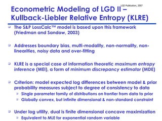 Econometric Modeling of LGD II – Kullback-Liebler Relative Entropy (KLRE) The S&P LossCalc™ model is based upon this framework (Friedman and Sandow, 2003)  Addresses boundary bias, multi-modality, non-normality, non-linearities, noisy data and over-fitting KLRE is a special case of information theoretic  maximum entropy inference  (MEI), a form of  minimum discrepancy estimator  (MDE)  Criterion: model expected log differences between model & prior probability measures subject to degree of consistency to data Single parameter family of distributions on frontier from data to prior Globally convex, but infinite dimensional & non-standard constraint Under log utility, dual is finite dimensional concave maximization Equivalent to MLE for exponential random variable 