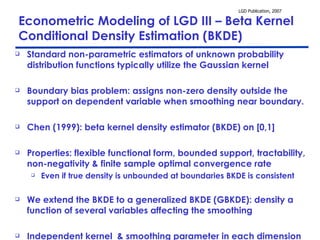 Econometric Modeling of LGD III – Beta Kernel Conditional Density Estimation (BKDE) Standard non-parametric estimators of unknown probability distribution functions typically utilize the Gaussian kernel Boundary bias problem: assigns non-zero density outside the support on dependent variable when smoothing near boundary.  Chen (1999): beta kernel density estimator (BKDE) on [0,1] Properties: flexible functional form, bounded support, tractability, non-negativity & finite sample optimal convergence rate  Even if true density is unbounded at boundaries BKDE is consistent We extend the BKDE to a generalized BKDE (GBKDE): density a function of several variables affecting the smoothing  Independent kernel  & smoothing parameter in each dimension 
