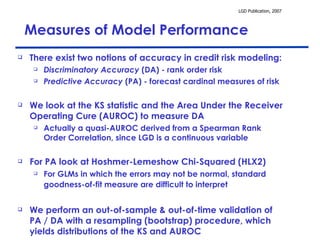 Measures of Model Performance There exist two notions of accuracy in credit risk modeling: Discriminatory Accuracy  (DA) - rank order risk Predictive Accuracy  (PA) - forecast cardinal measures of risk  We look at the KS statistic and the Area Under the Receiver Operating Cure (AUROC) to measure DA Actually a quasi-AUROC derived from a Spearman Rank Order Correlation, since LGD is a continuous variable For PA look at Hoshmer-Lemeshow Chi-Squared (HLX2) For GLMs in which the errors may not be normal, standard goodness-of-fit measure are difficult to interpret   We perform an out-of-sample & out-of-time validation of PA / DA with a resampling (bootstrap) procedure, which yields distributions of the KS and AUROC 
