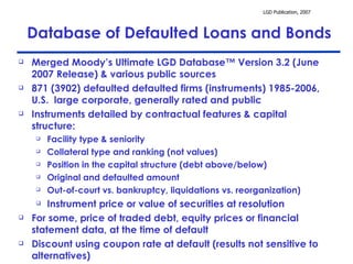 Merged Moody’s Ultimate LGD Database™ Version 3.2 (June 2007 Release) & various public sources 871 (3902) defaulted defaulted firms (instruments) 1985-2006, U.S.  large corporate, generally rated and public  Instruments detailed by contractual features & capital structure: Facility type & seniority Collateral type and ranking (not values) Position in the capital structure (debt above/below) Original and defaulted amount Out-of-court vs. bankruptcy, liquidations vs. reorganization) Instrument price or value of securities at resolution For some, price of traded debt, equity prices or financial statement data, at the time of default Discount using coupon rate at default (results not sensitive to alternatives)  Database of Defaulted Loans and Bonds 