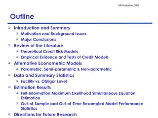 Outline Introduction and Summary Motivation and Background Issues Major Conclusions Review of the Literature Theoretical Credit Risk Models Empirical Evidence and Tests of Credit Models Alternative Econometric Models Parametric, Semi-parametric & Non-parametric Data and Summary Statistics Facility vs. Obligor Level Estimation Results Full-Information Maximum Likelihood Simultaneous Equation Estimation Out-of-Sample and Out-of-Time Resampled Model Performance Statistics Directions for Future Research 