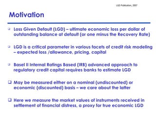 Motivation Loss Given Default (LGD) – ultimate economic loss per dollar of outstanding balance at default (or one minus the Recovery Rate) LGD is a critical parameter in various facets of credit risk modeling – expected loss /allowance, pricing, capital Basel II Internal Ratings Based (IRB) advanced approach to regulatory credit capital requires banks to estimate LGD May be measured either on a nominal (undiscounted) or economic (discounted) basis – we care about the latter Here we measure the market values of instruments received in settlement of financial distress, a proxy for true economic LGD  