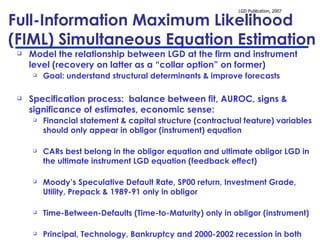 Full-Information Maximum Likelihood  (FIML) Simultaneous Equation Estimation Model the relationship between LGD at the firm and instrument level (recovery on latter as a “collar option” on former)  Goal: understand structural determinants & improve forecasts Specification process:  balance between fit, AUROC, signs & significance of estimates, economic sense: F inancial statement & capital structure (contractual feature) variables should only appear in obligor (instrument) equation CARs best belong in the obligor equation and ultimate obligor LGD in the ultimate instrument LGD equation (feedback effect) Moody’s Speculative Default Rate, SP00 return, Investment Grade, Utility, Prepack & 1989-91 only in obligor Time-Between-Defaults (Time-to-Maturity) only in obligor (instrument) Principal, Technology, Bankruptcy and 2000-2002 recession in both   