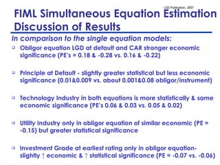 FIML Simultaneous Equation Estimation  – Discussion of Results In comparison to the single equation models : Obligor equation LGD at default and CAR stronger economic significance (PE’s = 0.18 & -0.28 vs. 0.16 & -0.22) Principle at Default - slightly greater statistical but less economic significance (0.01&0.009 vs. about 0.001&0.08 obligor/instrument)  Technology Industry in both equations is more statistically & same economic significance (PE’s 0.06 & 0.03 vs. 0.05 & 0.02)  Utility Industry only in obligor equation of similar economic (PE = -0.15) but greater statistical significance Investment Grade at earliest rating only in obligor equation- slightly ↑ economic & ↑ statistical significance (PE = -0.07 vs. -0.06) 