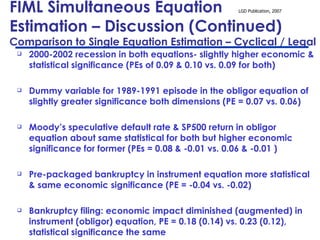 FIML Simultaneous Equation  Estimation – Discussion (Continued)  Comparison to Single Equation Estimation – Cyclical / Legal 2000-2002 recession in both equations- slightly higher economic & statistical significance (PEs of 0.09 & 0.10 vs. 0.09 for both)  Dummy variable for 1989-1991 episode in the obligor equation of slightly greater significance both dimensions (PE = 0.07 vs. 0.06) Moody’s speculative default rate & SP500 return in obligor equation about same statistical for both but higher economic significance for former (PEs = 0.08 & -0.01 vs. 0.06 & -0.01 )  Pre-packaged bankruptcy in instrument equation more statistical & same economic significance (PE = -0.04 vs. -0.02)  Bankruptcy filing: economic impact diminished (augmented) in instrument (obligor) equation, PE = 0.18 (0.14) vs. 0.23 (0.12), statistical significance the same 