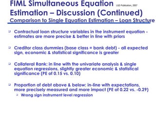 FIML Simultaneous Equation  Estimation – Discussion (Continued)  Comparison to Single Equation Estimation – Loan Structure Contractual loan structure variables in the instrument equation - estimates are more precise & better in line with priors Creditor class dummies (base class = bank debt) - all expected sign, economic & statistical significance is greater Collateral Rank: in line with the univariate analysis & single equation regressions, slightly greater economic & statistical significance (PE of 0.15 vs. 0.10) Proportion of debt above & below: in-line with expectations, more precisely measured and more impact (PE of 0.22 vs. -0.29) Wrong sign instrument level regression  
