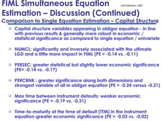 FIML Simultaneous Equation  Estimation – Discussion (Continued)  Comparison to Single Equation Estimation – Capital Structure Capital structure variables appearing in obligor equation - in line with previous results & generally more robust in economic / statistical significance as compared to single equation / univariate NUMCL: significantly and inversely associated with the ultimate LGD and a little more impact in FIML (PE = -0.14 vs. -0.11) PERSEC: greater statistical but slightly lower economic significance (PE= -0.14 vs. -0.17) PERCBNK : greater significance along both dimensions and strongest variable of all in obligor equation (PE = -0.24 versus -0.21) Max time between instrument defaults: weaker economic significance (PE = -0.19 vs. -0.31)  Time-to-maturity at the time of default (TTM) in the instrument equation-greater economic significance (PE = -0.03 vs. -0.02)   