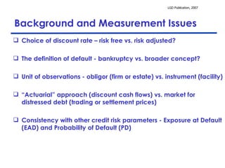 Background and Measurement Issues Choice of discount rate – risk free vs. risk adjusted? The definition of default - bankruptcy vs. broader concept? Unit of observations - obligor (firm or estate) vs. instrument (facility)  “ Actuarial” approach (discount cash flows) vs. market for distressed debt (trading or settlement prices) Consistency with other credit risk parameters - Exposure at Default (EAD) and Probability of Default (PD) 