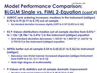 Model Performance Comparison:  BLGLM Single vs. FIML 2-Equation  (cont’d) AUROC rank ordering increases: medians in the instrument (obligor) 0.72 to 0.79 (0.77 to 0.79) out-of-sample But standard deviation increases slightly 0.099 to 0.107 (0.092 to 0.105) KS P-Values distributions median out-of-sample decline from 0.07e -4  to 1.12e -6  (8.78e -5  to 3.47e -7 ) in the instrument (obligor) equation And standard deviation decreases 1.15X10 -6  to 1.44X10 -8  (1.16X10 -6  to 3.79X10 -8 ) in the instrument (obligor) equation MPR2s better out-of-sample 0.54 to 0.60 (0.51 to 0.56) for instrument (obligor) Decrease non-trivial manner increased dispersion (obligor/instrument from 0.099 to 0.12 / 0.11 to 0.13)  Note high degree of multimodality P-Values of HL statistics out-of-sample dramatic improvement Median instrument (obligor) 0.23 to 0.48 (0.32 to 0.50) Only slight increase in dispersion instrument (obligor) 0.032 to 0.043 (0.039 to 0.043) 
