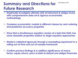 Summary and Directions for  Future Research Empirically investigate ultimate LGD at instrument & obligor levels with comprehensive data-set & rigorous econometric methodology Compare econometric models in different classes by rank ordering and predictive accuracy properties Show that a simultaneous equation version of a beta link GLM, has some desirable properties relative to single equation approaches Model is validated rigorously through a resampling experiment in a rolling out-of-time and out-of-sample framework Confirm previous findings & in addition significance of macro factor, equity returns, price of debt at default and obligor financials  Extensions: theoretical models, Bayesianism, alternative data-sets 