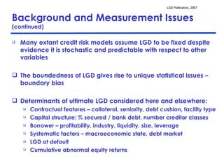 Background and Measurement Issues  (continued) Many extant credit risk models assume LGD to be fixed despite evidence it is stochastic and predictable with respect to other variables  The boundedness of LGD gives rise to unique statistical issues – boundary bias Determinants of ultimate LGD considered here and elsewhere: Contractual features – collateral, seniority, debt cushion, facility type Capital structure: % secured / bank debt, number creditor classes Borrower – profitability, industry, liquidity, size, leverage  Systematic factors – macroeconomic state, debt market   LGD at default Cumulative abnormal equity returns 