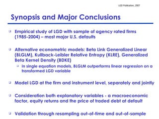 Synopsis and Major Conclusions Empirical study of LGD with sample of agency rated firms (1985-2004) – most major U.S. defaults  Alternative econometric models: Beta Link Generalized Linear (BLGLM), Kullback-Leibler Relative Entropy (KLRE), Generalized Beta Kernel Density (BDKE) In single equation models, BLGLM outperforms linear regression on a transformed LGD variable Model LGD at the firm and instrument level, separately and jointly Consideration both explanatory variables - a macroeconomic factor, equity returns and the price of traded debt at default  Validation through resampling out-of-time and out-of-sample 