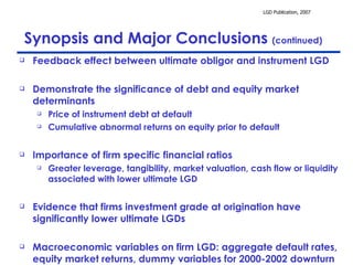 Synopsis and Major Conclusions  (continued) Feedback effect between ultimate obligor and instrument LGD Demonstrate the significance of debt and equity market determinants Price of instrument debt at default Cumulative abnormal returns on equity prior to default Importance of firm specific financial ratios Greater leverage, tangibility, market valuation, cash flow or liquidity associated with lower ultimate LGD Evidence that firms investment grade at origination have significantly lower ultimate LGDs Macroeconomic variables on firm LGD: aggregate default rates, equity market returns, dummy variables for 2000-2002 downturn 