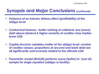 Synopsis and Major Conclusions  (continued) Evidence of an industry distress effect (profitability) at the obligor level Contractual features : better ranking of collateral, less (more) debt above (below) & higher seniority of creditor class implies lower LGD  Capital structure variables matter at the obligor level: number of creditor classes, proportions of secured and bank debt are all significantly and inversely related to the ultimate LGD Parametric model (BLGLM) performs worse (better) in- (out-of) sample for single equation (obligor or facility)  
