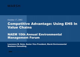 Competitive Advantage: Using EHS In Value Chains NAEM 10th Annual Environmental Management Forum October 17, 2002 Lawrence M. Heim, Senior Vice President, Marsh Environmental  Business Consulting 