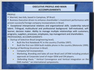 EXECUTIVE PROFILE AND MAIN ACCOMPLISHMENTS ,[object Object],[object Object],[object Object],[object Object],[object Object],[object Object],[object Object],[object Object],[object Object],[object Object],[object Object],[object Object]