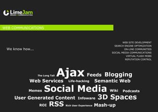 WEB COMMUNICATIONS
Ajax
RSS
Blogging
Web Services
Rich User Experience
Life-hacking
Mash-up
Social Media
ROI
Semantic Web
3D Spaces
Podcasts
Infoware
Wiki
User Generated Content
Feeds
Memes
The Long Tail
Web site development
Search Engine Optimization
On-line communities
Social Media Communications
VIRTUAL FLASH MOBS
Reputation control
We know how...
 