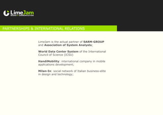 LimeJam is the actual partner of SARM-GROUP
and Association of System Analysts;
World Data Center System of the International
Council of Science (ICSU)
HandiMobility: international company in mobile
applications development;
Milan-In: social network of Italian business-elite
in design and technology;
Partnerships & international relations
 
