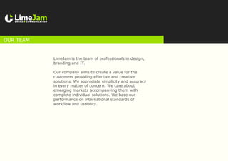 LimeJam is the team of professionals in design,
branding and IT.
Our company aims to create a value for the
customers providing effective and creative
solutions. We appreciate simplicity and accuracy
in every matter of concern. We care about
emerging markets accompanying them with
complete individual solutions. We base our
performance on international standards of
workflow and usability.
our team
 