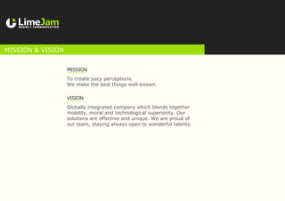 Mission
To create juicy perceptions.
We make the best things well-known.
Vision
Globally integrated company which blends together
mobility, moral and technological superiority. Our
solutions are effective and unique. We are proud of
our team, staying always open to wonderful talents.
MISSION & VISION
 