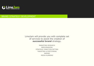 LimeJam will provide you with complete set
of services to assist the creation of
successful brand strategy.
BRAND STRATEGY DEVELOPMENT
Marketing research
Benchmarking
Strategic direction setting
Targeting & positioning
Naming
Media planning
 