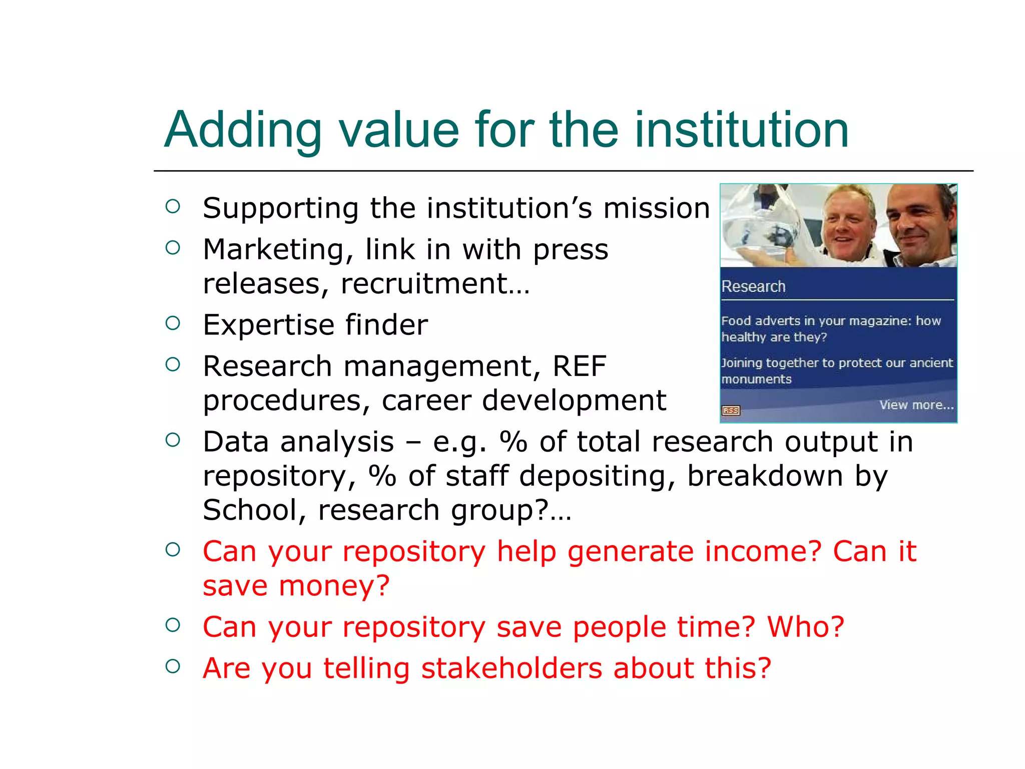 Adding value for the institution Supporting the institution’s mission Marketing, link in with press  releases, recruitment… Expertise finder Research management, REF  procedures, career development Data analysis – e.g. % of total research output in repository, % of staff depositing, breakdown by School, research group?… Can your repository help generate income? Can it save money?  Can your repository save people time? Who? Are you telling stakeholders about this? 