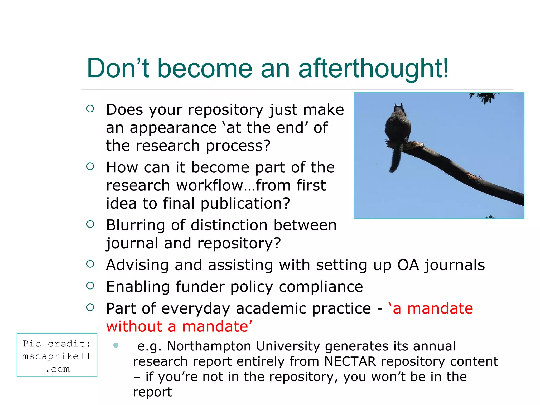 Don’t become an afterthought! Does your repository just make  an appearance ‘at the end’ of  the research process? How can it become part of the  research workflow…from first  idea to final publication? Blurring of distinction between  journal and repository? Advising and assisting with setting up OA journals Enabling funder policy compliance Part of everyday academic practice -  ‘a mandate without a mandate’ e.g. Northampton University generates its annual research report entirely from NECTAR repository content – if you’re not in the repository, you won’t be in the report Pic credit: mscaprikell.com 