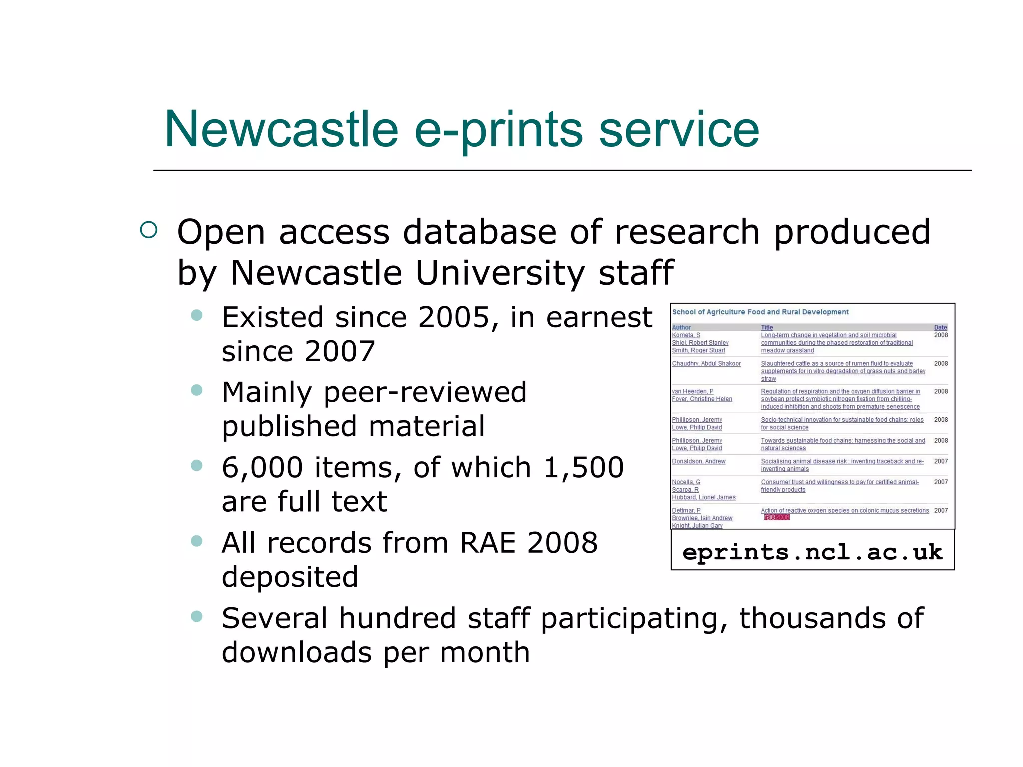 Newcastle e-prints service Open access database of research produced by Newcastle University staff Existed since 2005, in earnest  since 2007 Mainly peer-reviewed  published material  6,000 items, of which 1,500  are full text All records from RAE 2008  deposited Several hundred staff participating, thousands of downloads per month eprints.ncl.ac.uk 