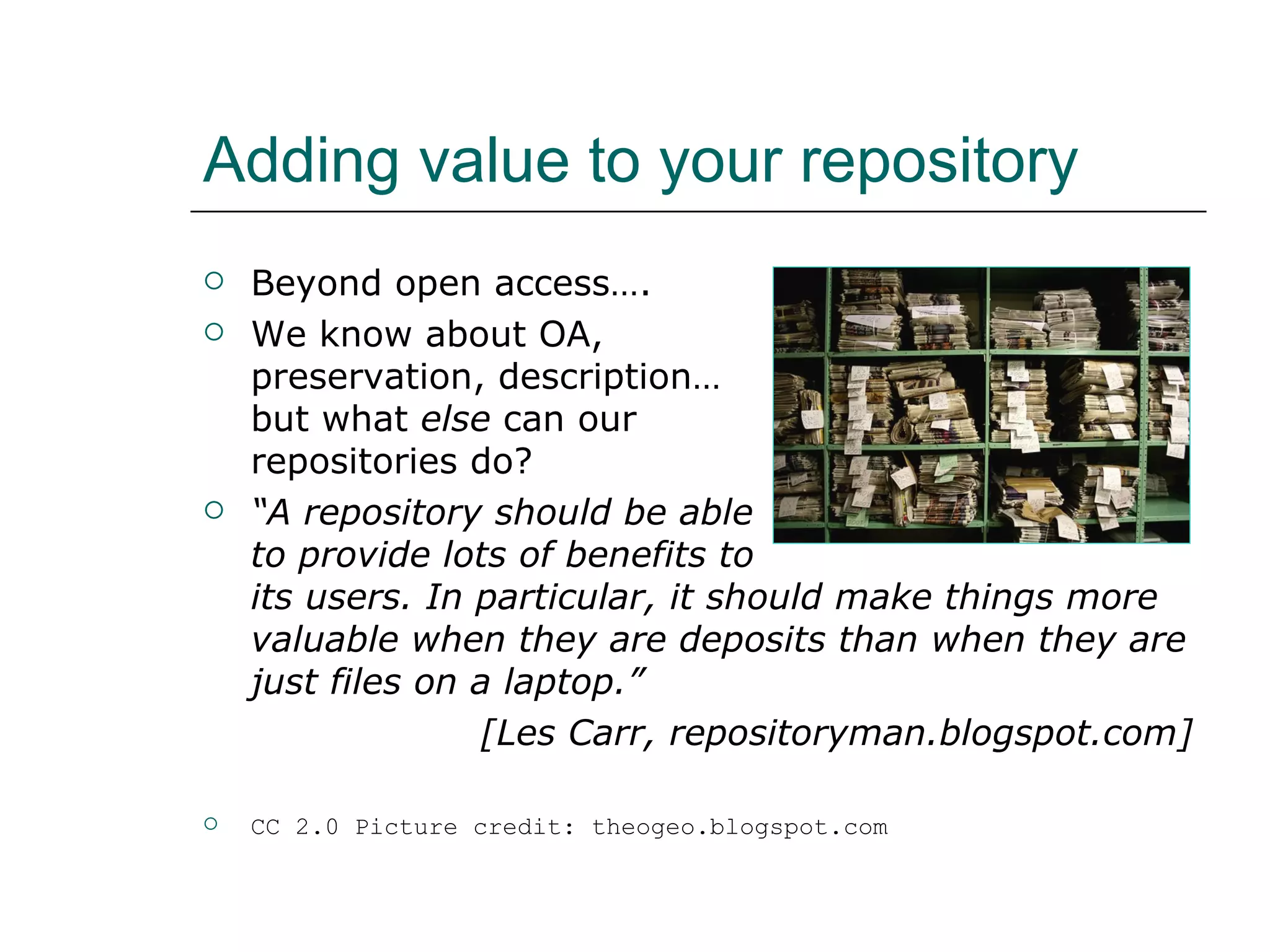 Adding value to your repository Beyond open access…. We know about OA,  preservation, description…  but what  else  can our  repositories do? “ A repository should be able  to provide lots of benefits to  its users. In particular, it should make things more valuable when they are deposits than when they are just files on a laptop.”  [Les Carr, repositoryman.blogspot.com] CC 2.0 Picture credit: theogeo.blogspot.com 