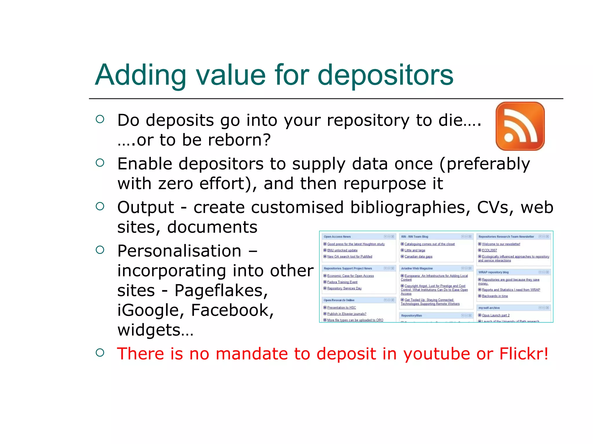 Adding value for depositors Do deposits go into your repository to die…. ….or to be reborn? Enable depositors to supply data once (preferably with zero effort), and then repurpose it Output - create customised bibliographies, CVs, web sites, documents Personalisation –  incorporating into other  sites - Pageflakes,  iGoogle, Facebook,  widgets… There is no mandate to deposit in youtube or Flickr! 